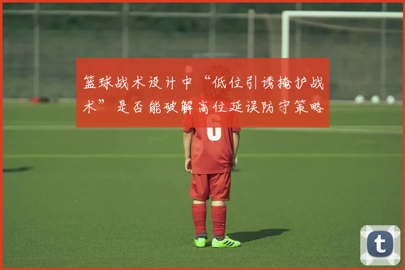 篮球战术设计中“低位引诱掩护战术”是否能破解高位延误防守策略